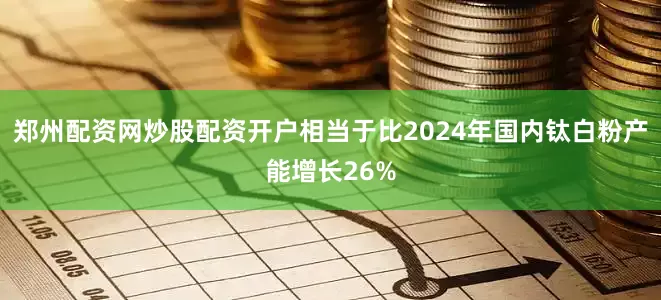 郑州配资网炒股配资开户相当于比2024年国内钛白粉产能增长26%