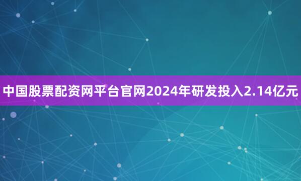 中国股票配资网平台官网2024年研发投入2.14亿元