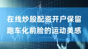 在线炒股配资开户保留跑车化前脸的运动美感