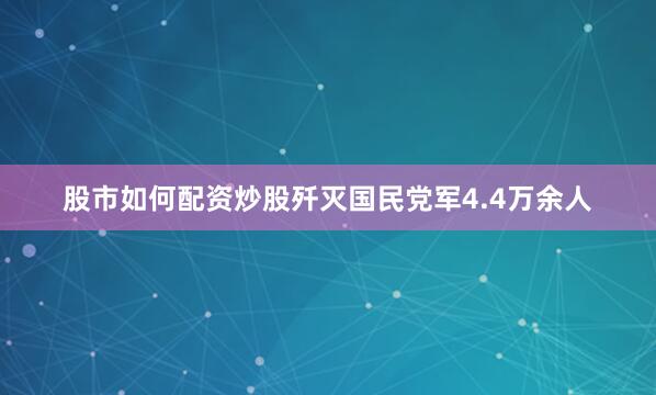 股市如何配资炒股歼灭国民党军4.4万余人