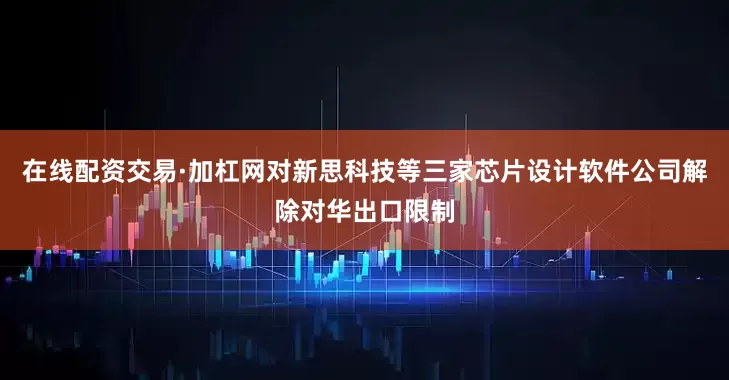 在线配资交易·加杠网对新思科技等三家芯片设计软件公司解除对华出口限制