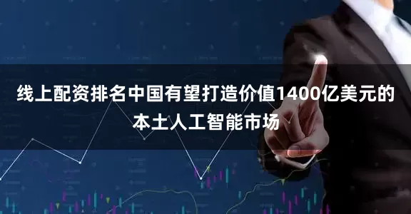 线上配资排名中国有望打造价值1400亿美元的本土人工智能市场