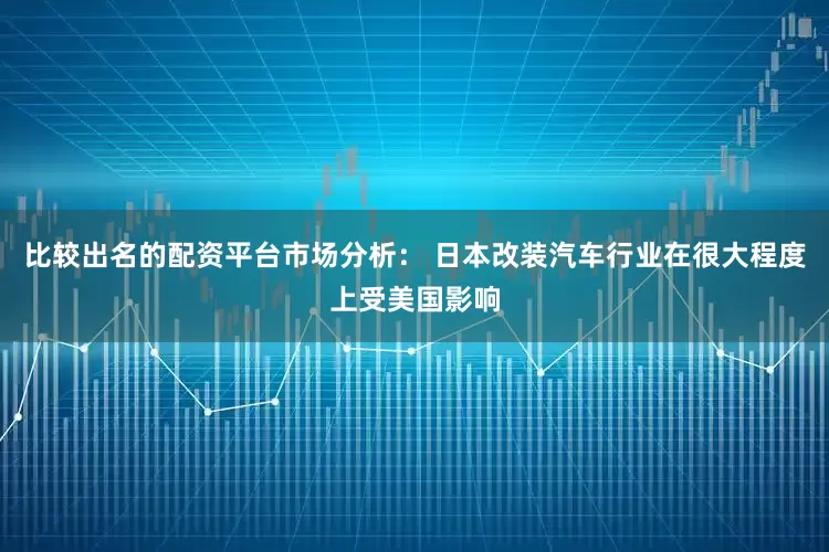 比较出名的配资平台市场分析： 日本改装汽车行业在很大程度上受美国影响