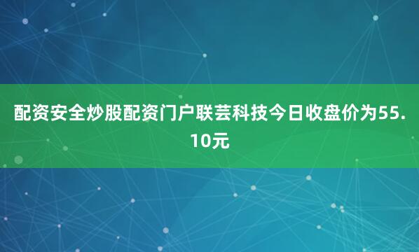 配资安全炒股配资门户联芸科技今日收盘价为55.10元