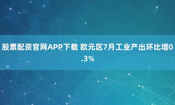 股票配资官网APP下载 欧元区7月工业产出环比增0.3%