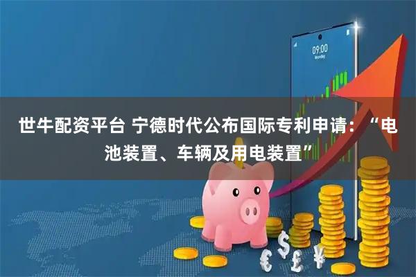 世牛配资平台 宁德时代公布国际专利申请：“电池装置、车辆及用电装置”