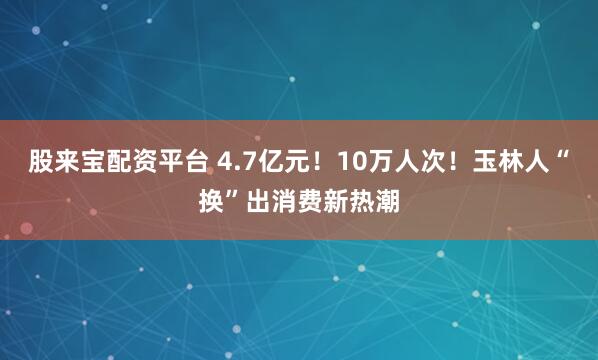 股来宝配资平台 4.7亿元！10万人次！玉林人“换”出消费新热潮