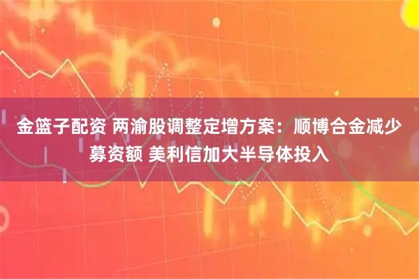 金篮子配资 两渝股调整定增方案：顺博合金减少募资额 美利信加大半导体投入