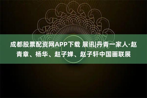 成都股票配资网APP下载 展讯|丹青一家人·赵青章、杨华、赵子婵、赵子轩中国画联展