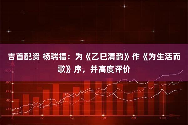 吉首配资 杨瑞福:为《乙巳清韵》作《为生活而歌》序,并高度评价