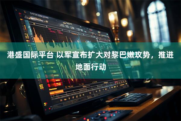 港盛国际平台 以军宣布扩大对黎巴嫩攻势,推进地面行动