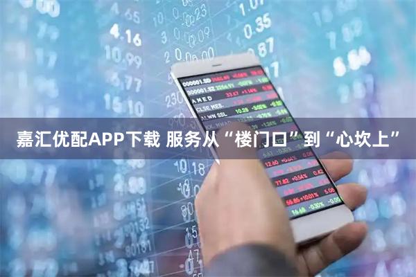 嘉汇优配APP下载 服务从“楼门口”到“心坎上”