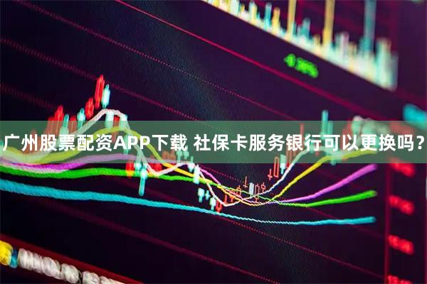 广州股票配资APP下载 社保卡服务银行可以更换吗？