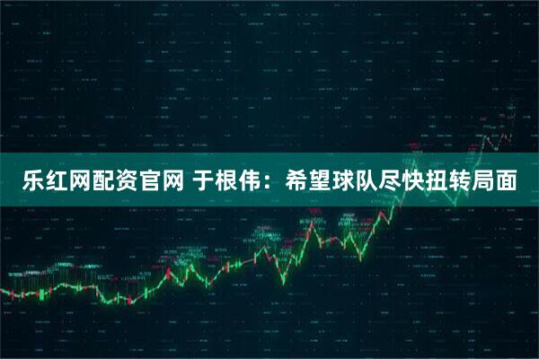 乐红网配资官网 于根伟：希望球队尽快扭转局面