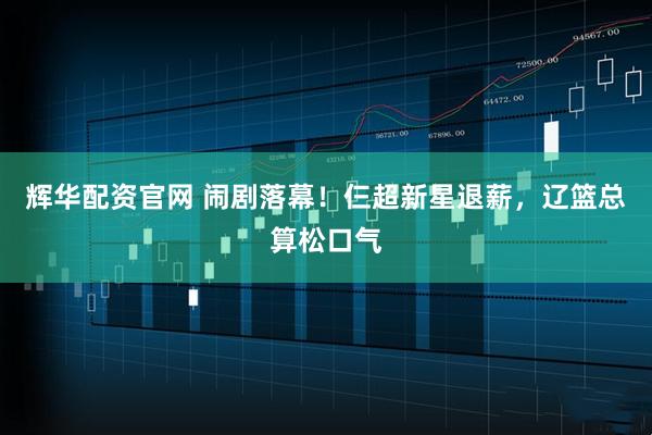 辉华配资官网 闹剧落幕！仨超新星退薪，辽篮总算松口气