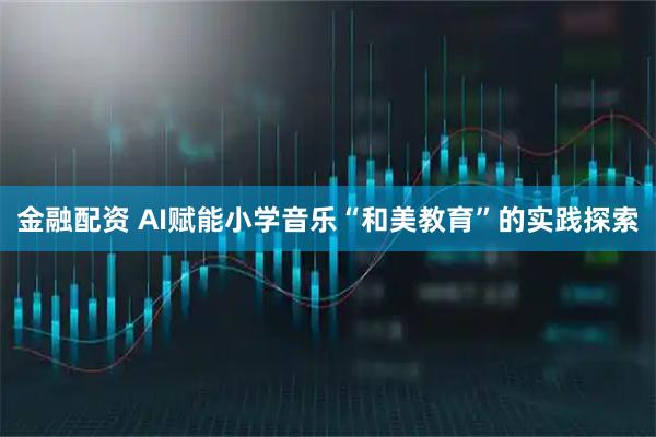 金融配资 AI赋能小学音乐“和美教育”的实践探索