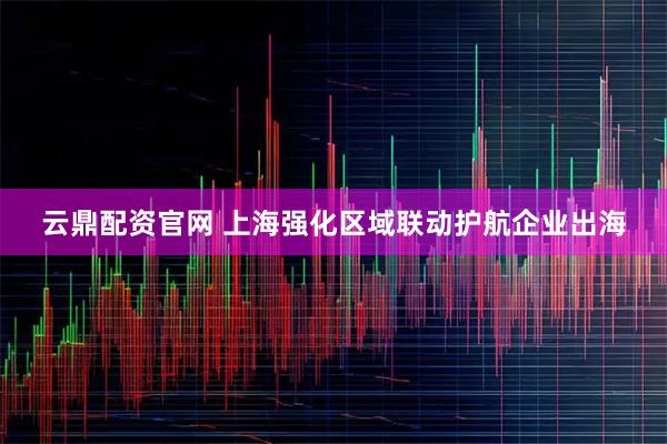 云鼎配资官网 上海强化区域联动护航企业出海