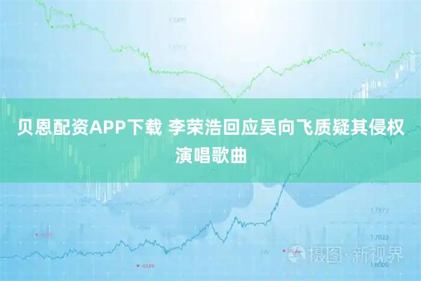 贝恩配资APP下载 李荣浩回应吴向飞质疑其侵权演唱歌曲
