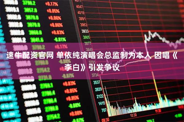 速牛配资官网 单依纯演唱会总监制为本人 因唱《李白》引发争议