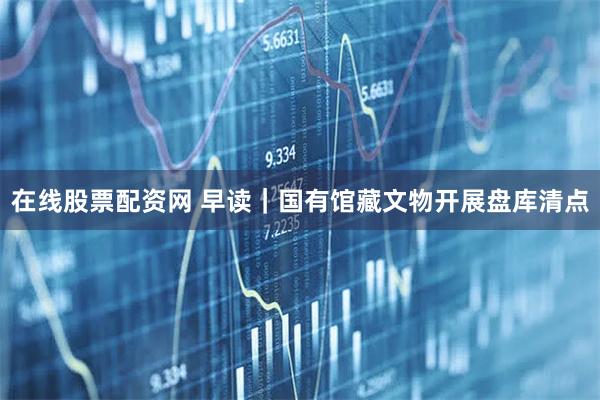 在线股票配资网 早读｜国有馆藏文物开展盘库清点