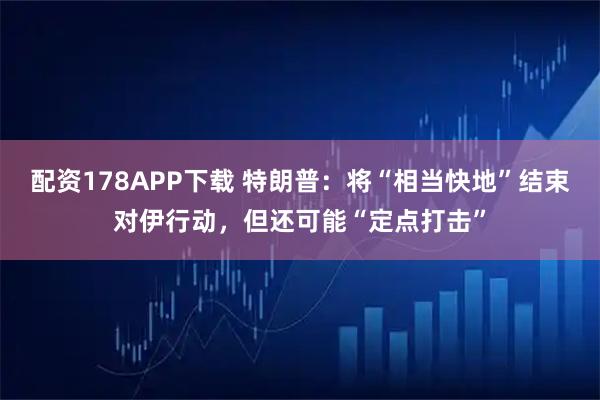 配资178APP下载 特朗普：将“相当快地”结束对伊行动，但还可能“定点打击”