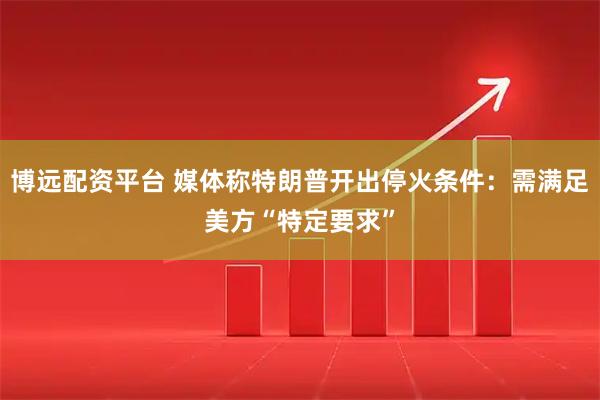 博远配资平台 媒体称特朗普开出停火条件：需满足美方“特定要求”