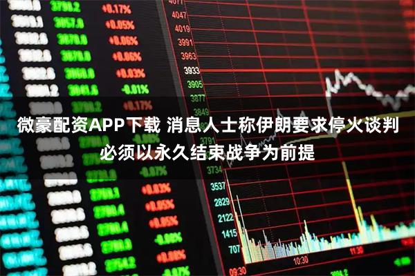 微豪配资APP下载 消息人士称伊朗要求停火谈判必须以永久结束战争为前提