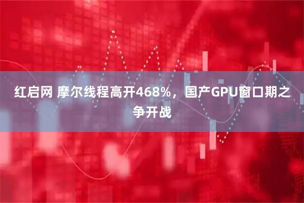 红启网 摩尔线程高开468%，国产GPU窗口期之争开战