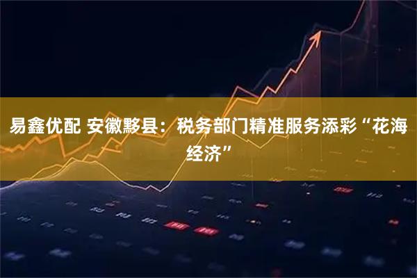 易鑫优配 安徽黟县:税务部门精准服务添彩“花海经济”