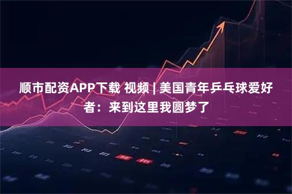顺市配资APP下载 视频 | 美国青年乒乓球爱好者：来到这里我圆梦了