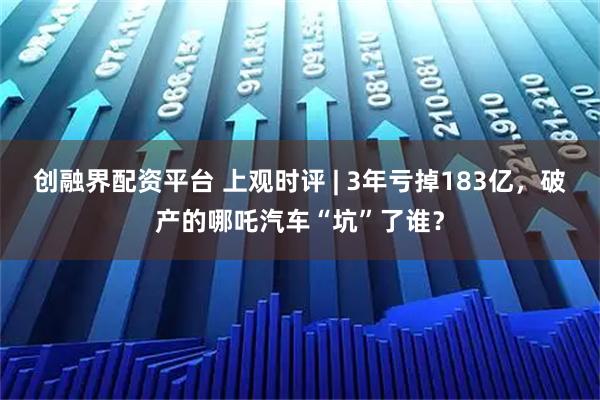 创融界配资平台 上观时评 | 3年亏掉183亿，破产的哪吒汽车“坑”了谁？