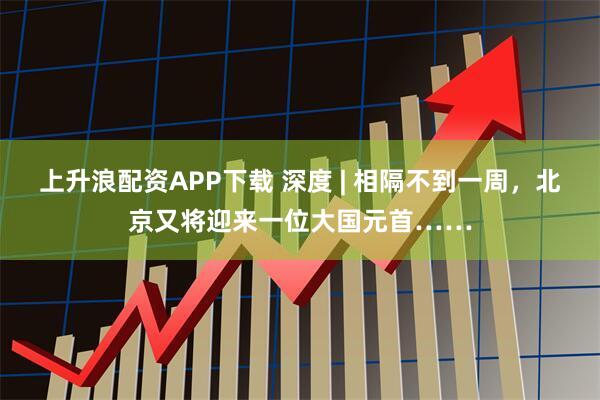 上升浪配资APP下载 深度 | 相隔不到一周，北京又将迎来一位大国元首……