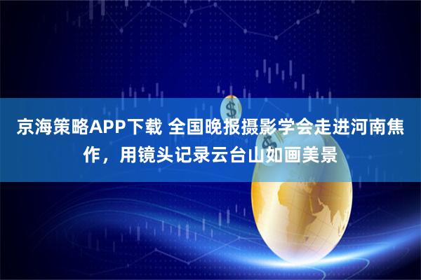 京海策略APP下载 全国晚报摄影学会走进河南焦作,用镜头记录云台山如画美景