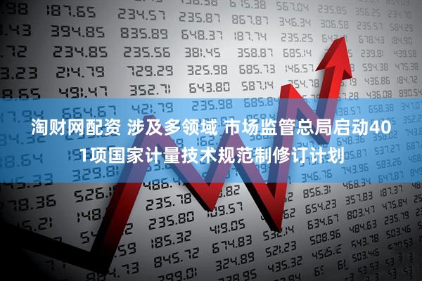 淘财网配资 涉及多领域 市场监管总局启动401项国家计量技术规范制修订计划