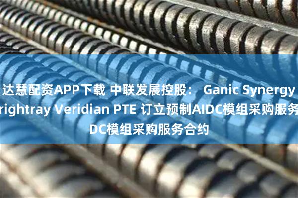 达慧配资APP下载 中联发展控股： Ganic Synergy与 Brightray Veridian PTE 订立预制AIDC模组采购服务合约