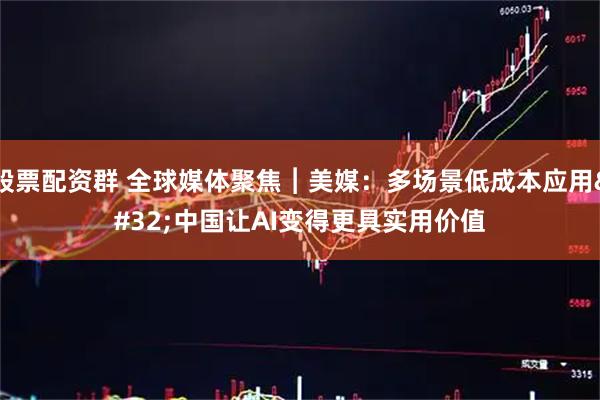 股票配资群 全球媒体聚焦︱美媒：多场景低成本应用 中国让AI变得更具实用价值