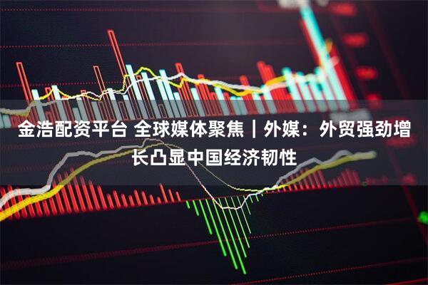 金浩配资平台 全球媒体聚焦｜外媒：外贸强劲增长凸显中国经济韧性