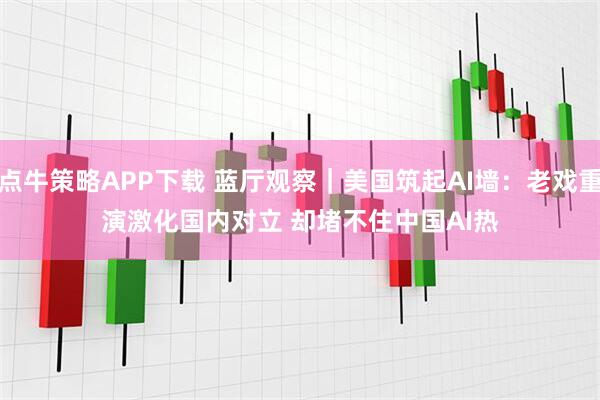 点牛策略APP下载 蓝厅观察｜美国筑起AI墙：老戏重演激化国内对立 却堵不住中国AI热