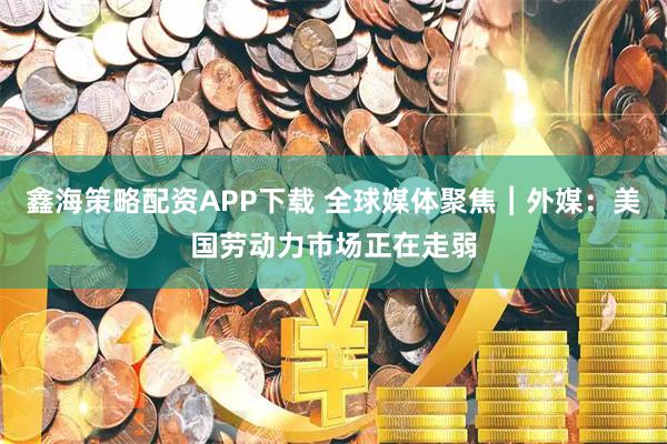 鑫海策略配资APP下载 全球媒体聚焦︱外媒：美国劳动力市场正在走弱
