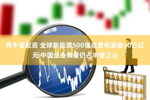 寻牛堂配资 全球新能源500强总营收首破10万亿元 中国企业体量仍占半壁江山